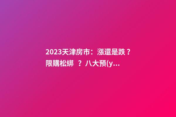 2023天津房市：漲還是跌？限購松綁？八大預(yù)測解讀！